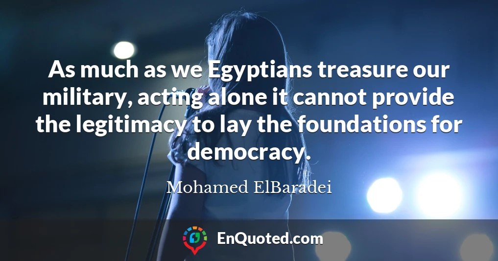 As much as we Egyptians treasure our military, acting alone it cannot provide the legitimacy to lay the foundations for democracy.