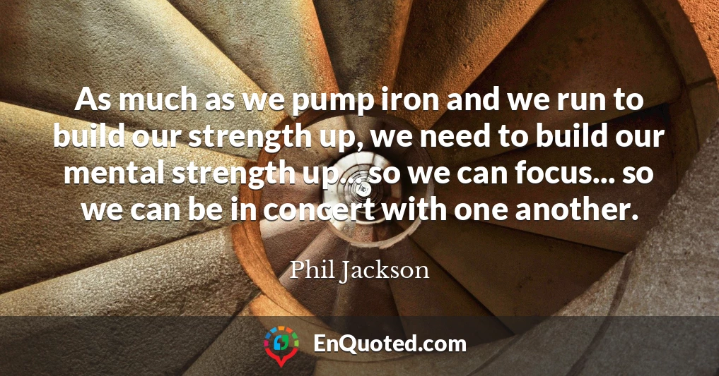 As much as we pump iron and we run to build our strength up, we need to build our mental strength up... so we can focus... so we can be in concert with one another.