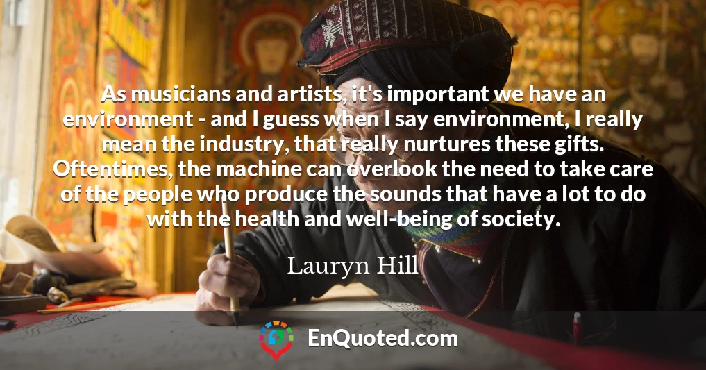 As musicians and artists, it's important we have an environment - and I guess when I say environment, I really mean the industry, that really nurtures these gifts. Oftentimes, the machine can overlook the need to take care of the people who produce the sounds that have a lot to do with the health and well-being of society.