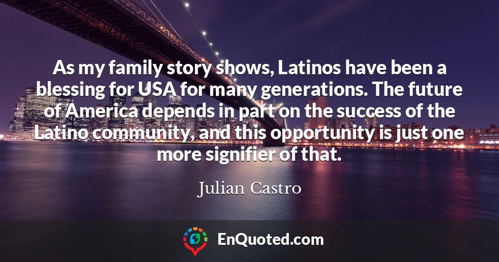 As my family story shows, Latinos have been a blessing for USA for many generations. The future of America depends in part on the success of the Latino community, and this opportunity is just one more signifier of that.