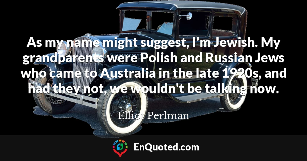 As my name might suggest, I'm Jewish. My grandparents were Polish and Russian Jews who came to Australia in the late 1920s, and had they not, we wouldn't be talking now.