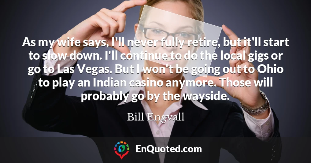 As my wife says, I'll never fully retire, but it'll start to slow down. I'll continue to do the local gigs or go to Las Vegas. But I won't be going out to Ohio to play an Indian casino anymore. Those will probably go by the wayside.