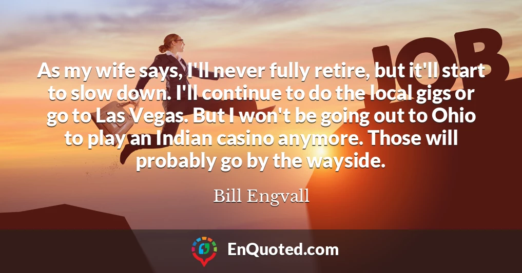 As my wife says, I'll never fully retire, but it'll start to slow down. I'll continue to do the local gigs or go to Las Vegas. But I won't be going out to Ohio to play an Indian casino anymore. Those will probably go by the wayside.