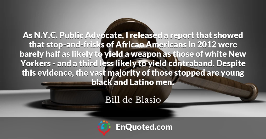 As N.Y.C. Public Advocate, I released a report that showed that stop-and-frisks of African Americans in 2012 were barely half as likely to yield a weapon as those of white New Yorkers - and a third less likely to yield contraband. Despite this evidence, the vast majority of those stopped are young black and Latino men.