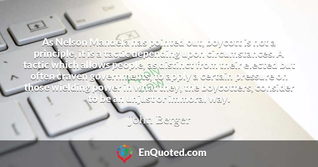 As Nelson Mandela has pointed out, boycott is not a principle, it is a tactic depending upon circumstances. A tactic which allows people, as distinct from their elected but often craven governments, to apply a certain pressure on those wielding power in what they, the boycotters, consider to be an unjust or immoral way.