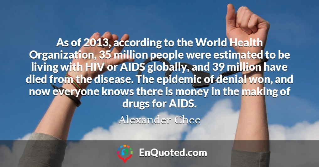 As of 2013, according to the World Health Organization, 35 million people were estimated to be living with HIV or AIDS globally, and 39 million have died from the disease. The epidemic of denial won, and now everyone knows there is money in the making of drugs for AIDS.