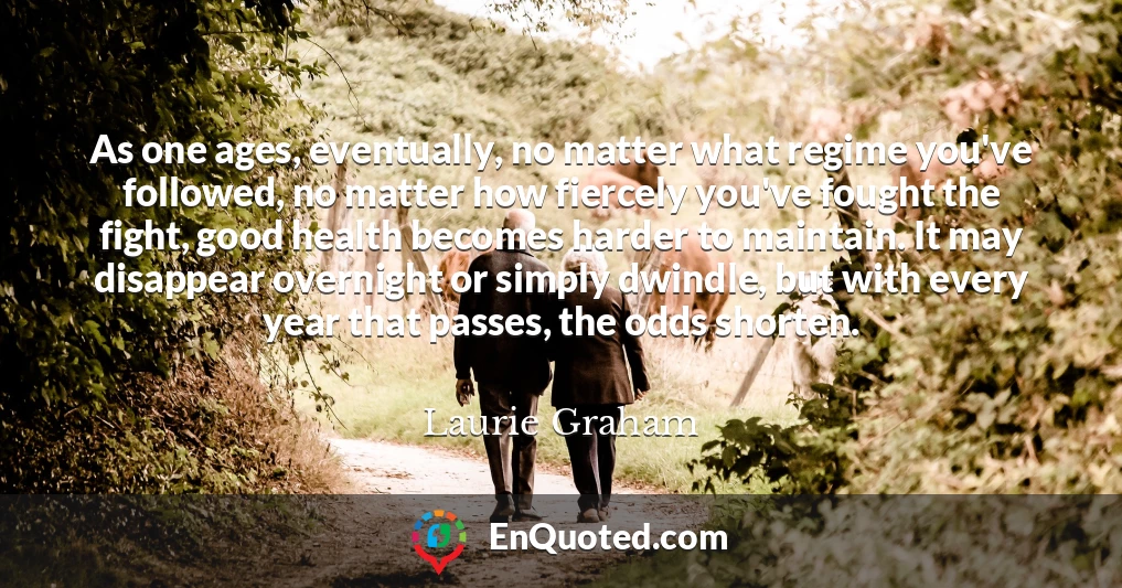 As one ages, eventually, no matter what regime you've followed, no matter how fiercely you've fought the fight, good health becomes harder to maintain. It may disappear overnight or simply dwindle, but with every year that passes, the odds shorten.