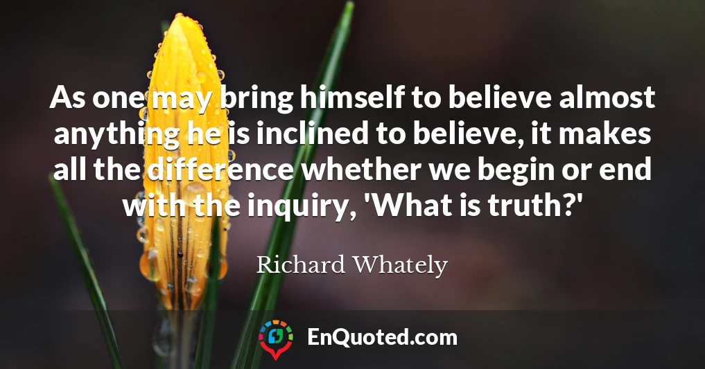 As one may bring himself to believe almost anything he is inclined to believe, it makes all the difference whether we begin or end with the inquiry, 'What is truth?'