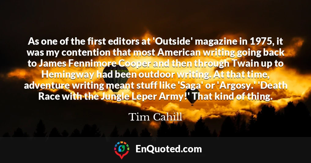 As one of the first editors at 'Outside' magazine in 1975, it was my contention that most American writing going back to James Fennimore Cooper and then through Twain up to Hemingway had been outdoor writing. At that time, adventure writing meant stuff like 'Saga' or 'Argosy.' 'Death Race with the Jungle Leper Army!' That kind of thing.