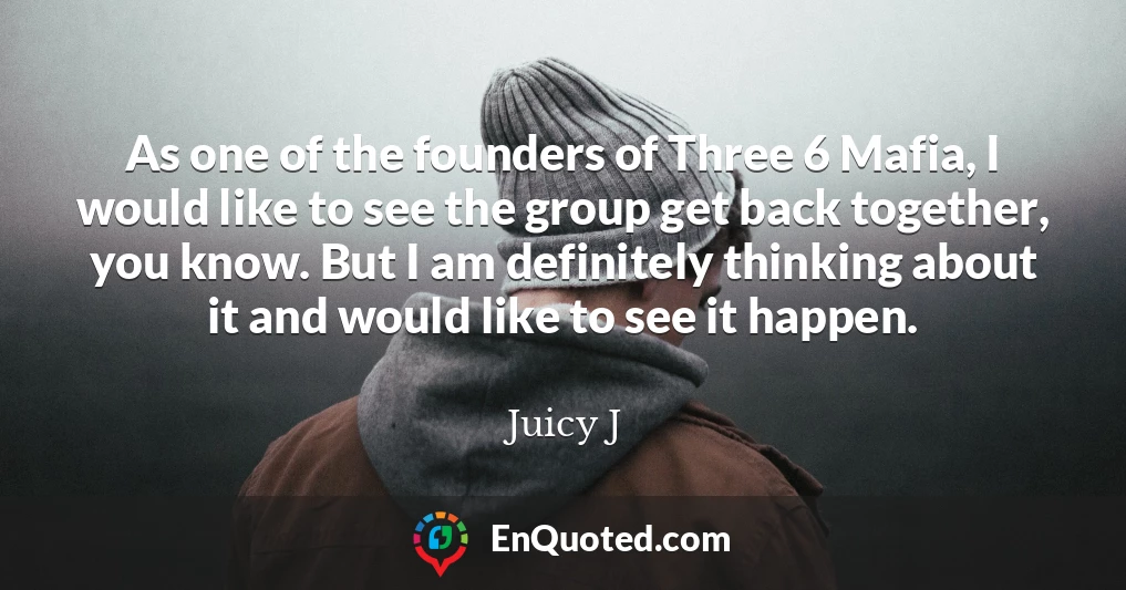 As one of the founders of Three 6 Mafia, I would like to see the group get back together, you know. But I am definitely thinking about it and would like to see it happen.