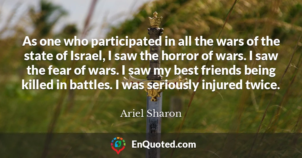 As one who participated in all the wars of the state of Israel, I saw the horror of wars. I saw the fear of wars. I saw my best friends being killed in battles. I was seriously injured twice.