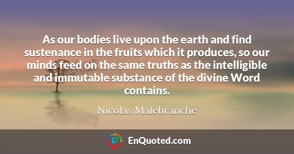 As our bodies live upon the earth and find sustenance in the fruits which it produces, so our minds feed on the same truths as the intelligible and immutable substance of the divine Word contains.