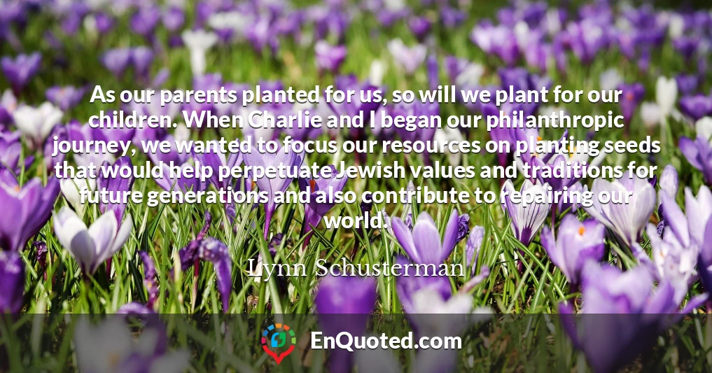 As our parents planted for us, so will we plant for our children. When Charlie and I began our philanthropic journey, we wanted to focus our resources on planting seeds that would help perpetuate Jewish values and traditions for future generations and also contribute to repairing our world.