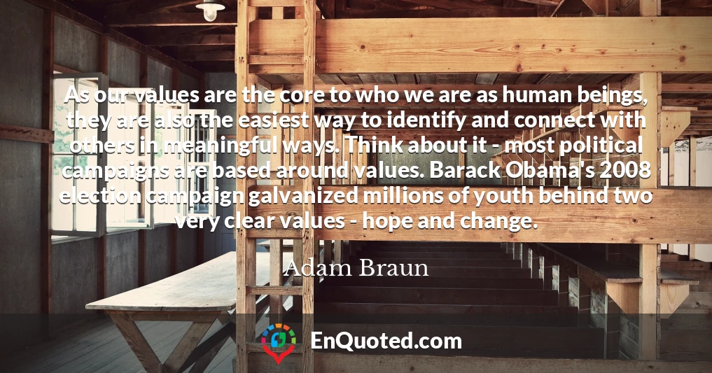 As our values are the core to who we are as human beings, they are also the easiest way to identify and connect with others in meaningful ways. Think about it - most political campaigns are based around values. Barack Obama's 2008 election campaign galvanized millions of youth behind two very clear values - hope and change.
