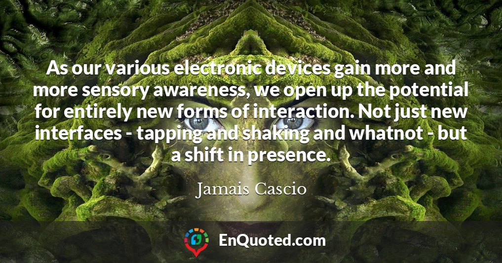 As our various electronic devices gain more and more sensory awareness, we open up the potential for entirely new forms of interaction. Not just new interfaces - tapping and shaking and whatnot - but a shift in presence.
