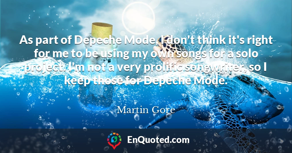 As part of Depeche Mode, I don't think it's right for me to be using my own songs for a solo project. I'm not a very prolific songwriter, so I keep those for Depeche Mode.
