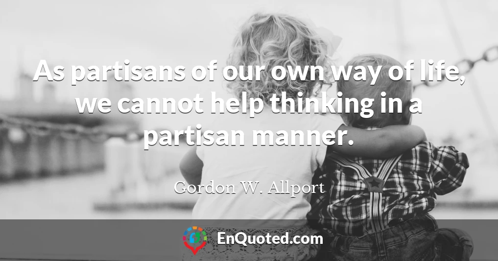 As partisans of our own way of life, we cannot help thinking in a partisan manner.
