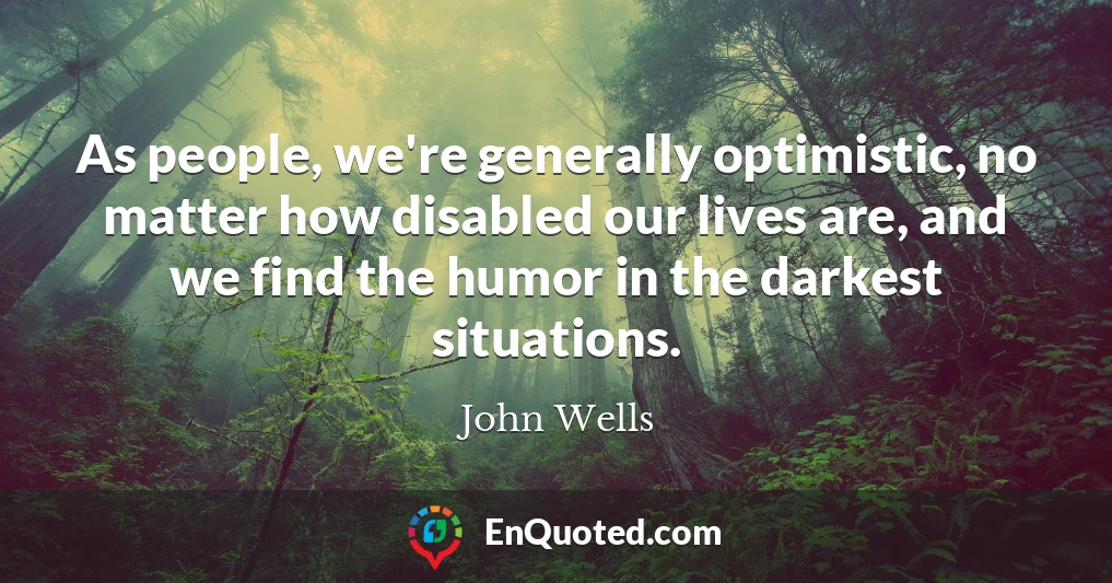 As people, we're generally optimistic, no matter how disabled our lives are, and we find the humor in the darkest situations.