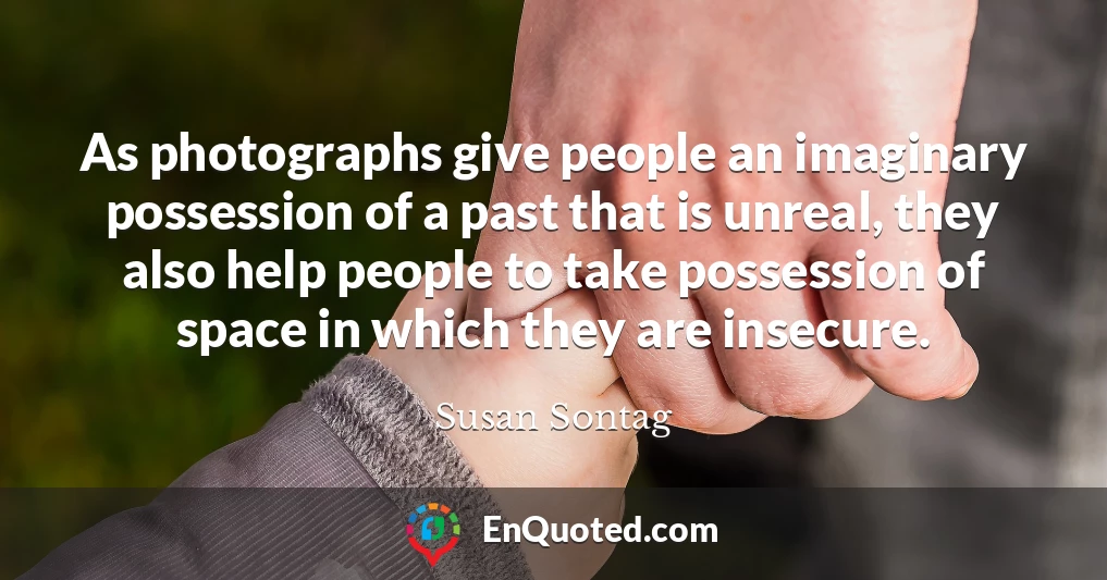 As photographs give people an imaginary possession of a past that is unreal, they also help people to take possession of space in which they are insecure.