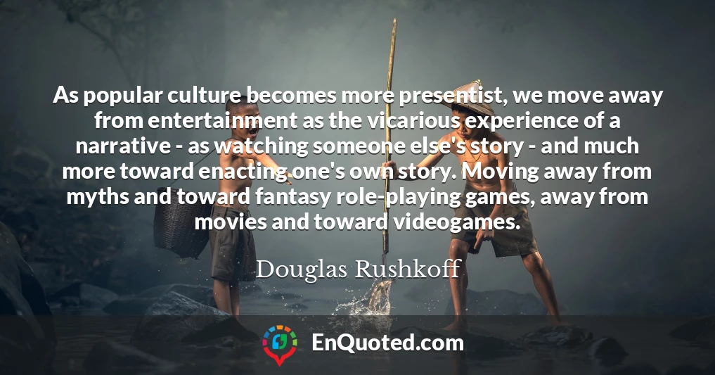 As popular culture becomes more presentist, we move away from entertainment as the vicarious experience of a narrative - as watching someone else's story - and much more toward enacting one's own story. Moving away from myths and toward fantasy role-playing games, away from movies and toward videogames.
