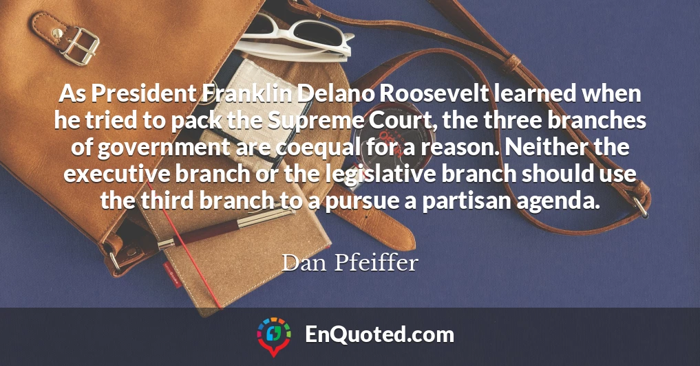 As President Franklin Delano Roosevelt learned when he tried to pack the Supreme Court, the three branches of government are coequal for a reason. Neither the executive branch or the legislative branch should use the third branch to a pursue a partisan agenda.