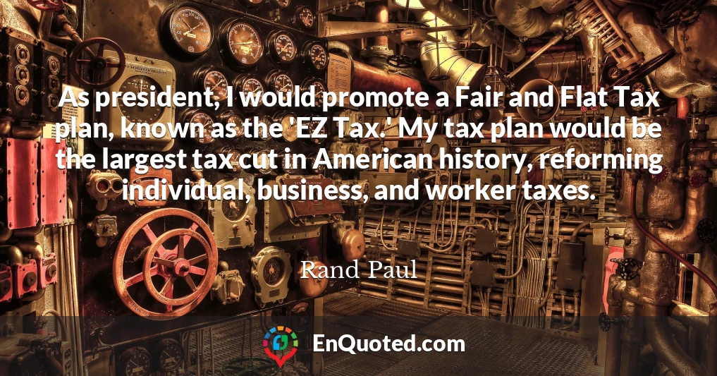 As president, I would promote a Fair and Flat Tax plan, known as the 'EZ Tax.' My tax plan would be the largest tax cut in American history, reforming individual, business, and worker taxes.