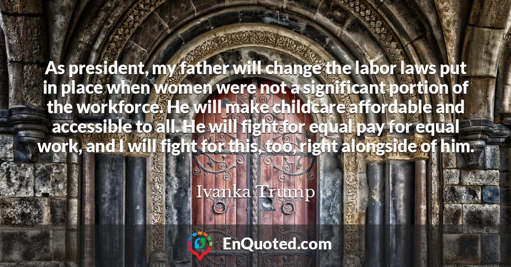 As president, my father will change the labor laws put in place when women were not a significant portion of the workforce. He will make childcare affordable and accessible to all. He will fight for equal pay for equal work, and I will fight for this, too, right alongside of him.