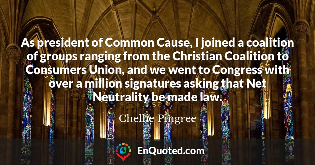 As president of Common Cause, I joined a coalition of groups ranging from the Christian Coalition to Consumers Union, and we went to Congress with over a million signatures asking that Net Neutrality be made law.