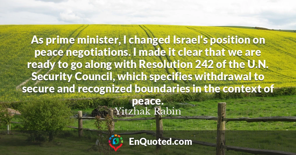 As prime minister, I changed Israel's position on peace negotiations. I made it clear that we are ready to go along with Resolution 242 of the U.N. Security Council, which specifies withdrawal to secure and recognized boundaries in the context of peace.