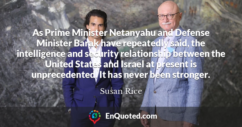 As Prime Minister Netanyahu and Defense Minister Barak have repeatedly said, the intelligence and security relationship between the United States and Israel at present is unprecedented. It has never been stronger.