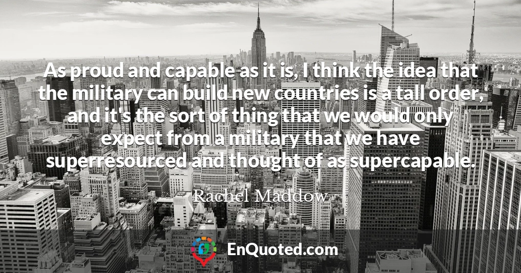 As proud and capable as it is, I think the idea that the military can build new countries is a tall order, and it's the sort of thing that we would only expect from a military that we have superresourced and thought of as supercapable.