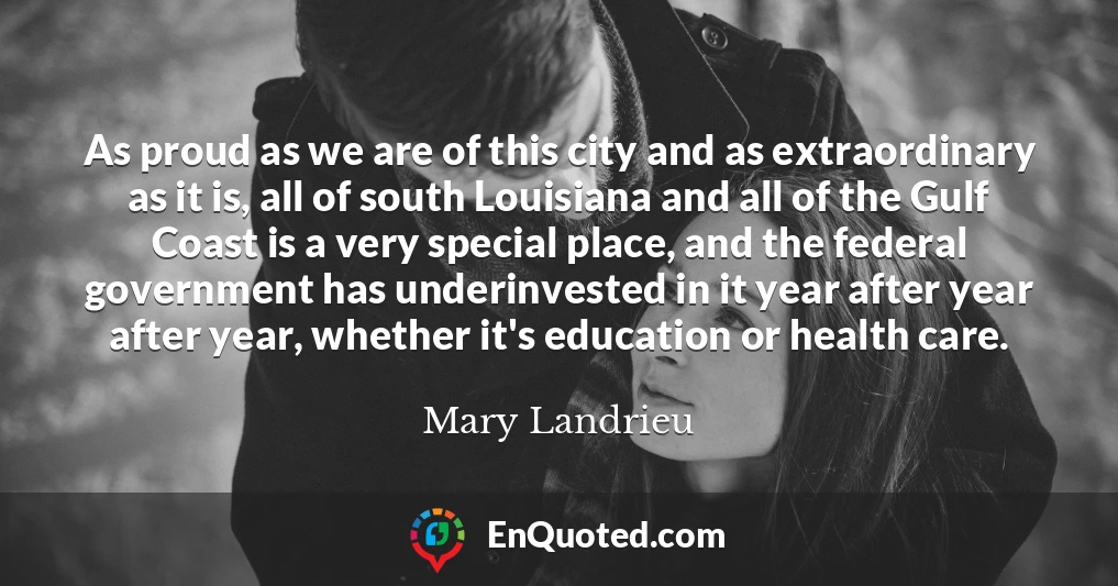 As proud as we are of this city and as extraordinary as it is, all of south Louisiana and all of the Gulf Coast is a very special place, and the federal government has underinvested in it year after year after year, whether it's education or health care.