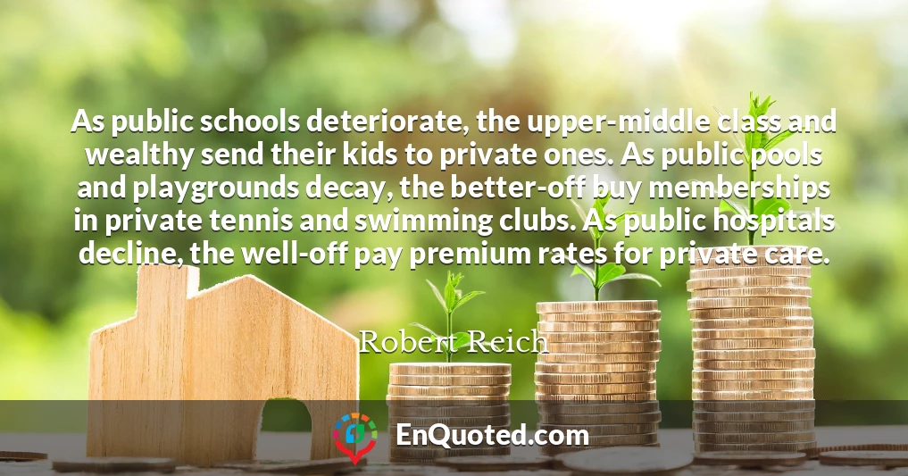 As public schools deteriorate, the upper-middle class and wealthy send their kids to private ones. As public pools and playgrounds decay, the better-off buy memberships in private tennis and swimming clubs. As public hospitals decline, the well-off pay premium rates for private care.