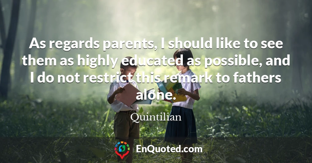 As regards parents, I should like to see them as highly educated as possible, and I do not restrict this remark to fathers alone.