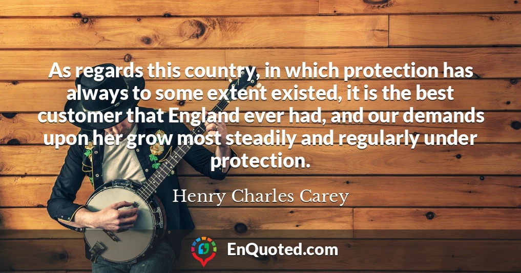 As regards this country, in which protection has always to some extent existed, it is the best customer that England ever had, and our demands upon her grow most steadily and regularly under protection.