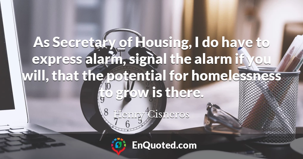 As Secretary of Housing, I do have to express alarm, signal the alarm if you will, that the potential for homelessness to grow is there.