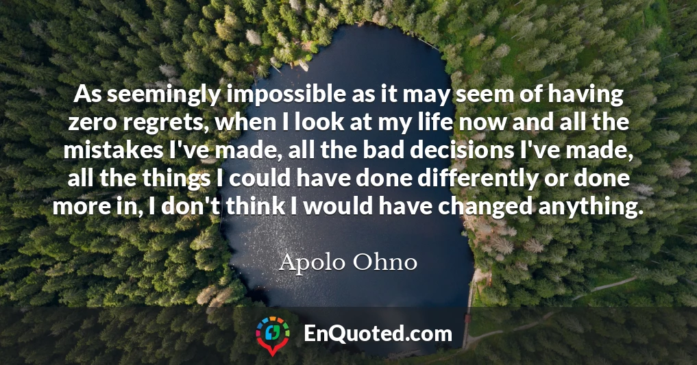 As seemingly impossible as it may seem of having zero regrets, when I look at my life now and all the mistakes I've made, all the bad decisions I've made, all the things I could have done differently or done more in, I don't think I would have changed anything.