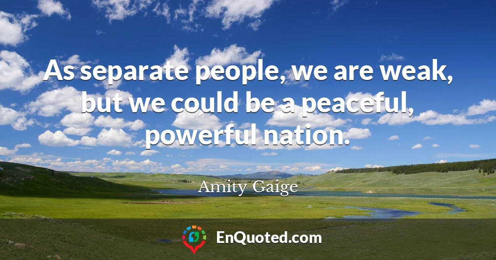 As separate people, we are weak, but we could be a peaceful, powerful nation.