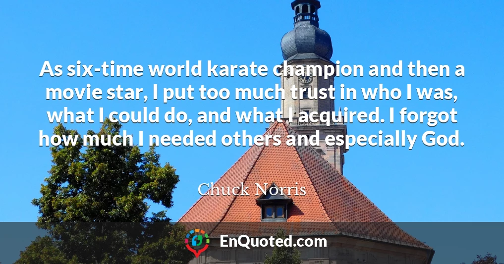 As six-time world karate champion and then a movie star, I put too much trust in who I was, what I could do, and what I acquired. I forgot how much I needed others and especially God.