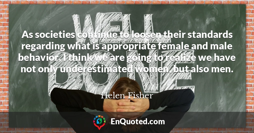 As societies continue to loosen their standards regarding what is appropriate female and male behavior, I think we are going to realize we have not only underestimated women, but also men.