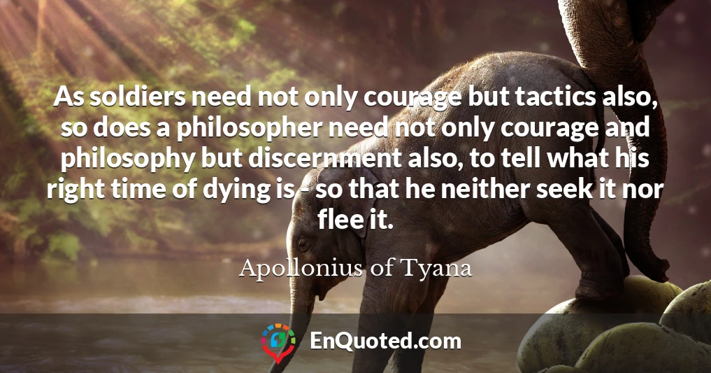 As soldiers need not only courage but tactics also, so does a philosopher need not only courage and philosophy but discernment also, to tell what his right time of dying is - so that he neither seek it nor flee it.