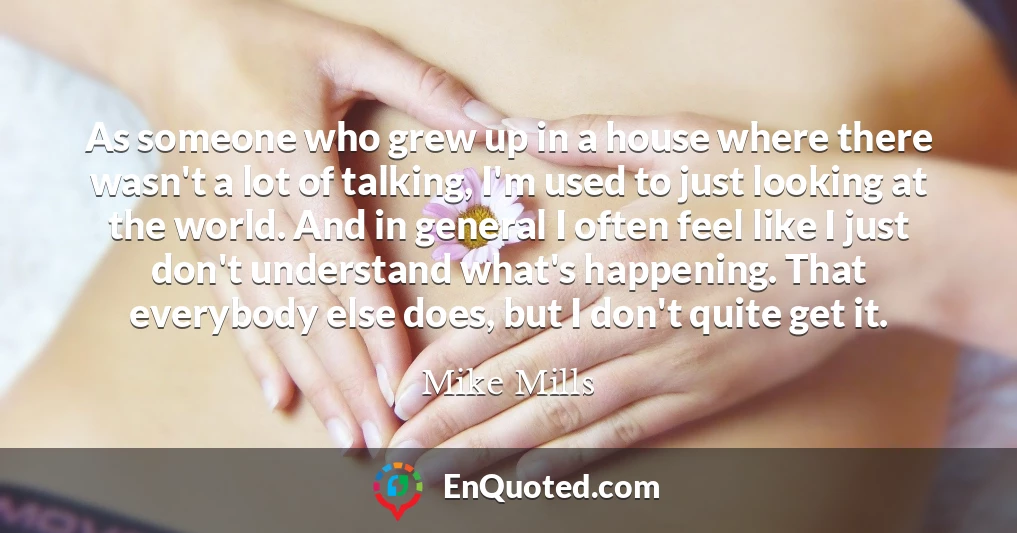 As someone who grew up in a house where there wasn't a lot of talking, I'm used to just looking at the world. And in general I often feel like I just don't understand what's happening. That everybody else does, but I don't quite get it.