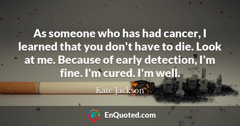 As someone who has had cancer, I learned that you don't have to die. Look at me. Because of early detection, I'm fine. I'm cured. I'm well.
