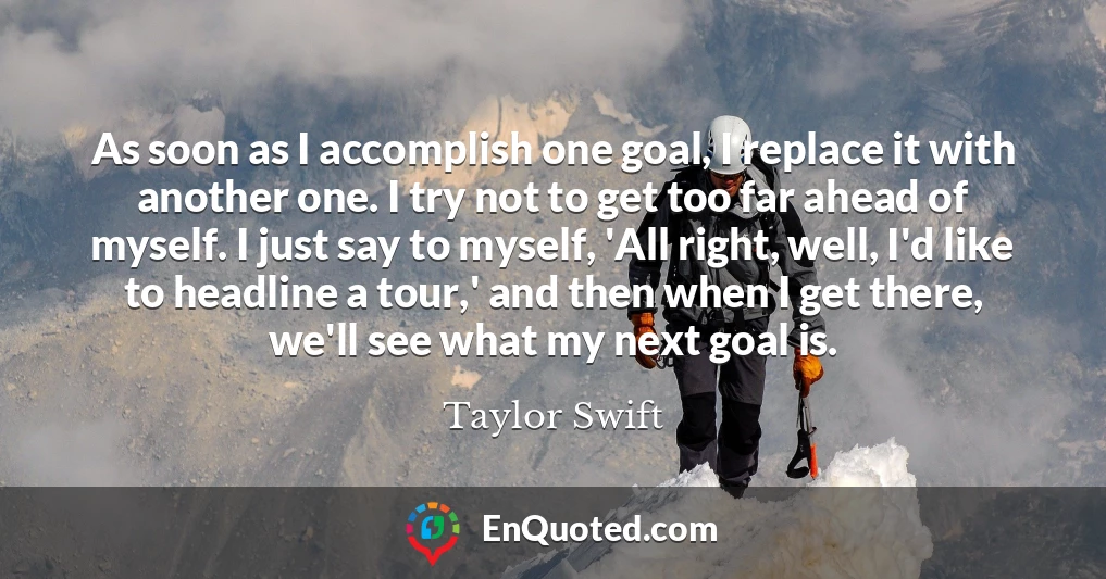 As soon as I accomplish one goal, I replace it with another one. I try not to get too far ahead of myself. I just say to myself, 'All right, well, I'd like to headline a tour,' and then when I get there, we'll see what my next goal is.