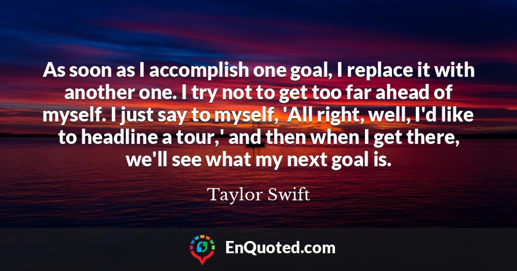 As soon as I accomplish one goal, I replace it with another one. I try not to get too far ahead of myself. I just say to myself, 'All right, well, I'd like to headline a tour,' and then when I get there, we'll see what my next goal is.