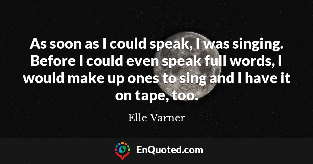 As soon as I could speak, I was singing. Before I could even speak full words, I would make up ones to sing and I have it on tape, too.