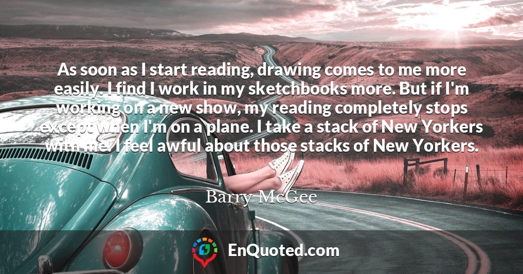 As soon as I start reading, drawing comes to me more easily. I find I work in my sketchbooks more. But if I'm working on a new show, my reading completely stops except when I'm on a plane. I take a stack of New Yorkers with me. I feel awful about those stacks of New Yorkers.