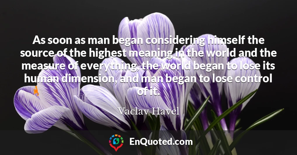 As soon as man began considering himself the source of the highest meaning in the world and the measure of everything, the world began to lose its human dimension, and man began to lose control of it.