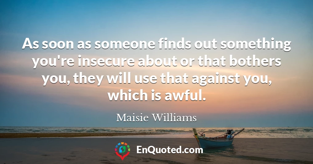 As soon as someone finds out something you're insecure about or that bothers you, they will use that against you, which is awful.