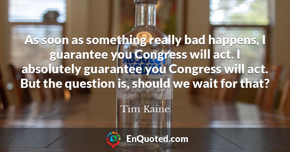 As soon as something really bad happens, I guarantee you Congress will act. I absolutely guarantee you Congress will act. But the question is, should we wait for that?